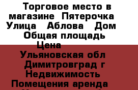 Торговое место в магазине “Пятерочка“ › Улица ­ Аблова › Дом ­ 111 › Общая площадь ­ 7 › Цена ­ 6 300 - Ульяновская обл., Димитровград г. Недвижимость » Помещения аренда   . Ульяновская обл.